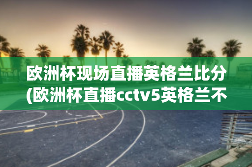 欧洲杯现场直播英格兰比分(欧洲杯直播cctv5英格兰不直播)