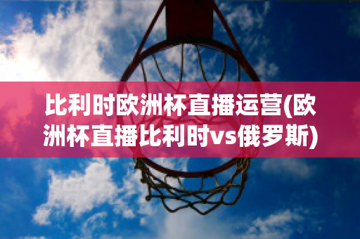 比利时欧洲杯直播运营(欧洲杯直播比利时vs俄罗斯)