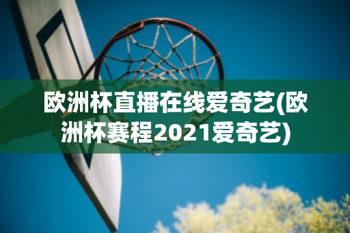 欧洲杯直播在线爱奇艺(欧洲杯赛程2021爱奇艺)