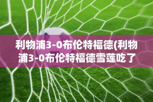 利物浦3-0布伦特福德(利物浦3-0布伦特福德雪莲吃了对人有什么好处)