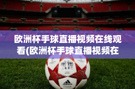 欧洲杯手球直播视频在线观看(欧洲杯手球直播视频在线观看高清)