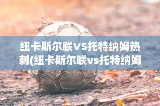 纽卡斯尔联VS托特纳姆热刺(纽卡斯尔联vs托特纳姆热刺比分)