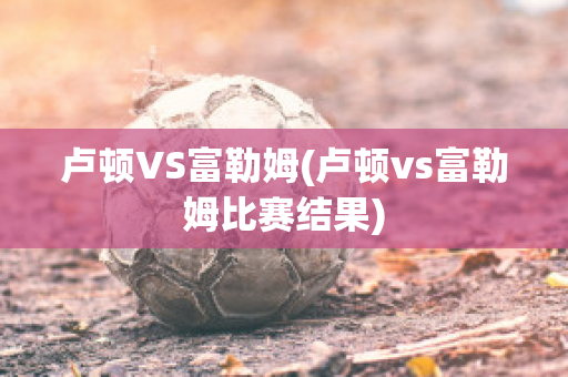 卢顿VS富勒姆(卢顿vs富勒姆比赛结果)