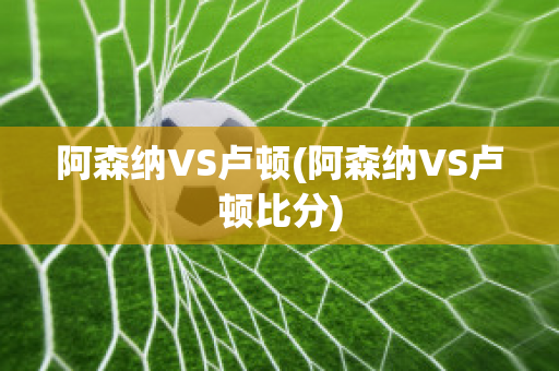 阿森纳VS卢顿(阿森纳VS卢顿比分)