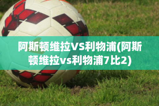 阿斯顿维拉VS利物浦(阿斯顿维拉vs利物浦7比2)