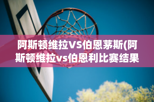 阿斯顿维拉VS伯恩茅斯(阿斯顿维拉vs伯恩利比赛结果)