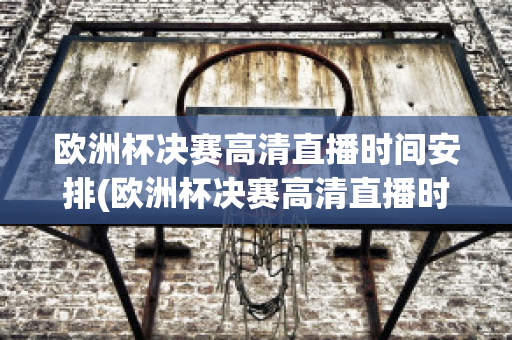 欧洲杯决赛高清直播时间安排(欧洲杯决赛高清直播时间安排表)