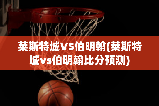 莱斯特城VS伯明翰(莱斯特城vs伯明翰比分预测)