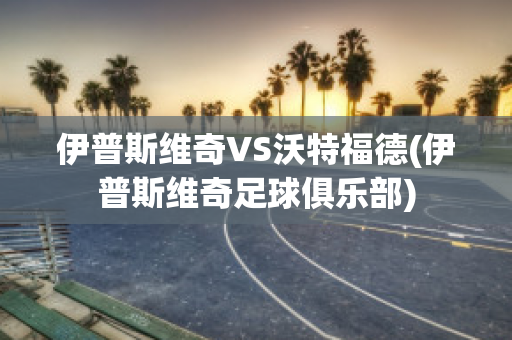 伊普斯维奇VS沃特福德(伊普斯维奇足球俱乐部)