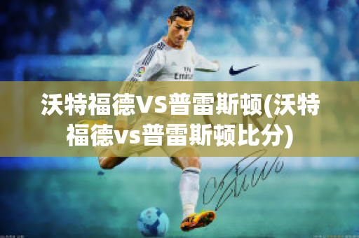 沃特福德VS普雷斯顿(沃特福德vs普雷斯顿比分)