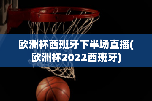 欧洲杯西班牙下半场直播(欧洲杯2022西班牙)