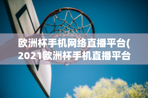 欧洲杯手机网络直播平台(2021欧洲杯手机直播平台)