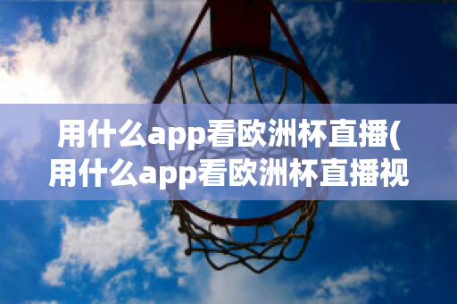 用什么app看欧洲杯直播(用什么app看欧洲杯直播视频)