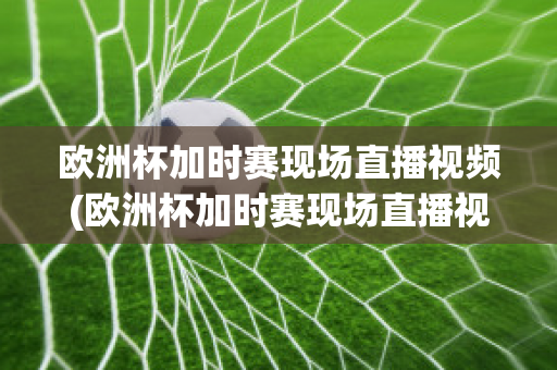 欧洲杯加时赛现场直播视频(欧洲杯加时赛现场直播视频在线观看)