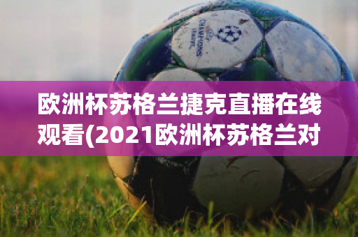 欧洲杯苏格兰捷克直播在线观看(2021欧洲杯苏格兰对捷克直播)