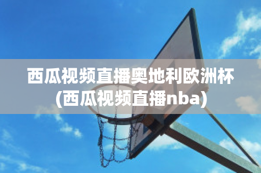 西瓜视频直播奥地利欧洲杯(西瓜视频直播nba)