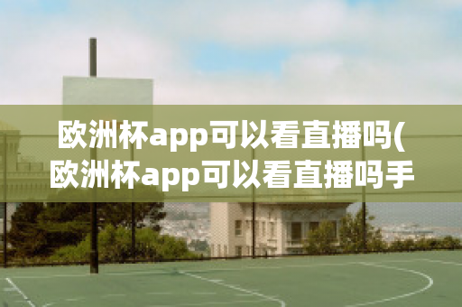 欧洲杯app可以看直播吗(欧洲杯app可以看直播吗手机)