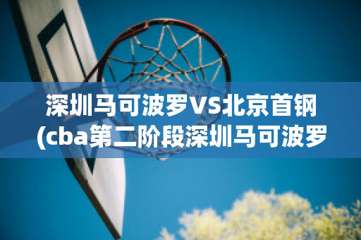 深圳马可波罗VS北京首钢(cba第二阶段深圳马可波罗vs北京首钢)