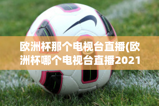 欧洲杯那个电视台直播(欧洲杯哪个电视台直播2021)