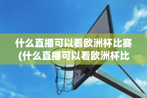 什么直播可以看欧洲杯比赛(什么直播可以看欧洲杯比赛的)