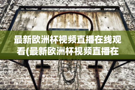 最新欧洲杯视频直播在线观看(最新欧洲杯视频直播在线观看高清)