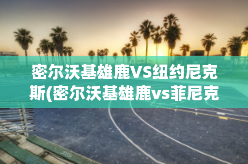 密尔沃基雄鹿VS纽约尼克斯(密尔沃基雄鹿vs菲尼克斯太阳直播)