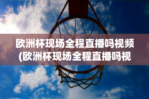 欧洲杯现场全程直播吗视频(欧洲杯现场全程直播吗视频在线观看)