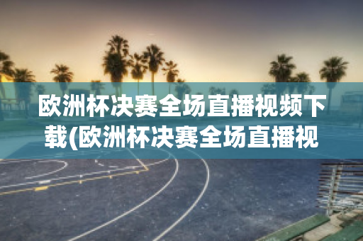 欧洲杯决赛全场直播视频下载(欧洲杯决赛全场直播视频下载安装)