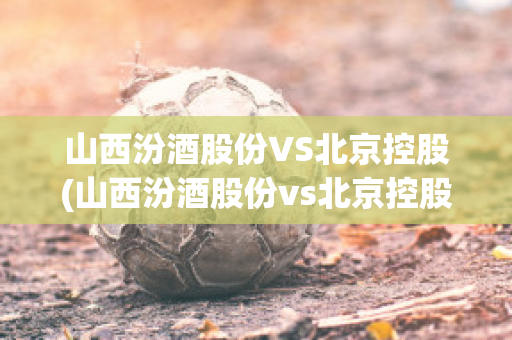 山西汾酒股份VS北京控股(山西汾酒股份vs北京控股股东)