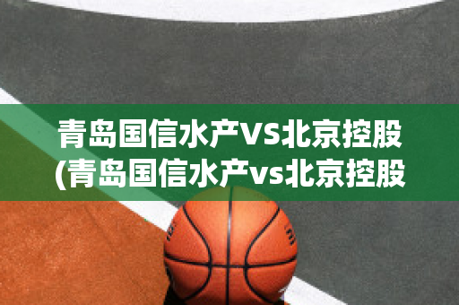 青岛国信水产VS北京控股(青岛国信水产vs北京控股有限公司)