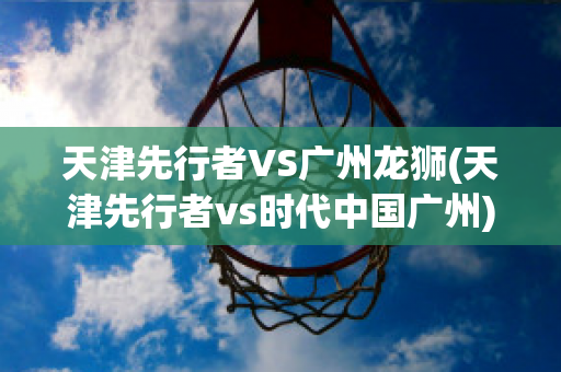 天津先行者VS广州龙狮(天津先行者vs时代中国广州)