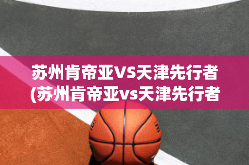 苏州肯帝亚VS天津先行者(苏州肯帝亚vs天津先行者比分预测)