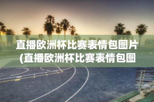 直播欧洲杯比赛表情包图片(直播欧洲杯比赛表情包图片高清)