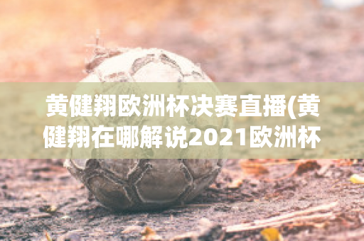 黄健翔欧洲杯决赛直播(黄健翔在哪解说2021欧洲杯)