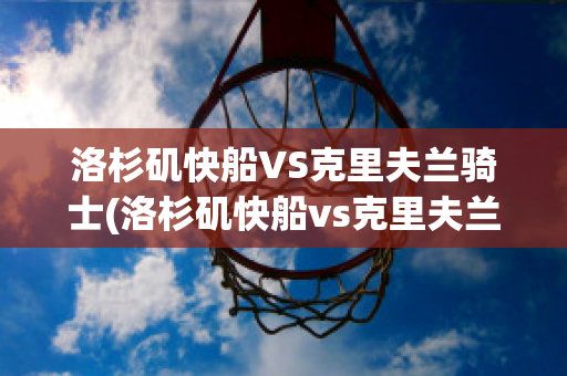 洛杉矶快船VS克里夫兰骑士(洛杉矶快船vs克里夫兰骑士比分预测)