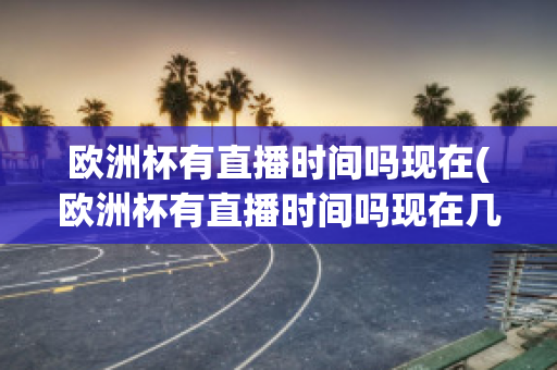 欧洲杯有直播时间吗现在(欧洲杯有直播时间吗现在几点开始)