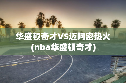 华盛顿奇才VS迈阿密热火(nba华盛顿奇才)