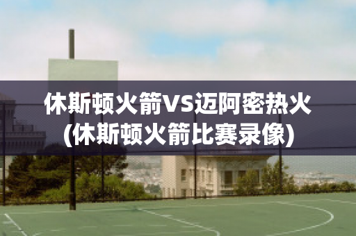 休斯顿火箭VS迈阿密热火(休斯顿火箭比赛录像)