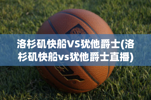 洛杉矶快船VS犹他爵士(洛杉矶快船vs犹他爵士直播)