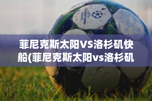 菲尼克斯太阳VS洛杉矶快船(菲尼克斯太阳vs洛杉矶快艇)