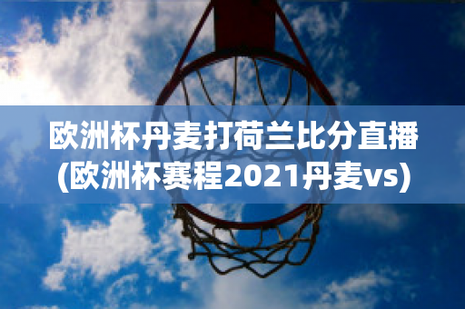 欧洲杯丹麦打荷兰比分直播(欧洲杯赛程2021丹麦vs)