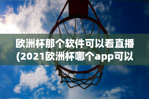 欧洲杯那个软件可以看直播(2021欧洲杯哪个app可以看直播)