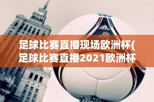 足球比赛直播现场欧洲杯(足球比赛直播2021欧洲杯)