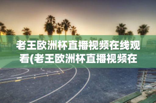 老王欧洲杯直播视频在线观看(老王欧洲杯直播视频在线观看高清)