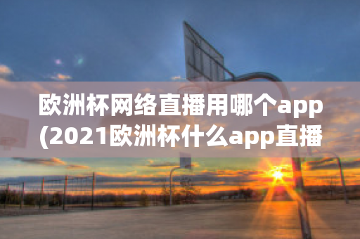 欧洲杯网络直播用哪个app(2021欧洲杯什么app直播)