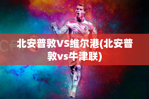 北安普敦VS维尔港(北安普敦vs牛津联)