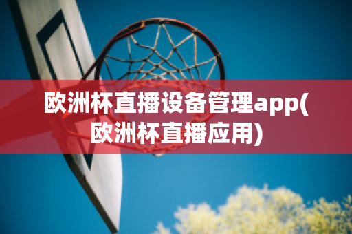 欧洲杯直播设备管理app(欧洲杯直播应用)