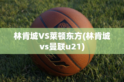 林肯城VS莱顿东方(林肯城vs曼联u21)