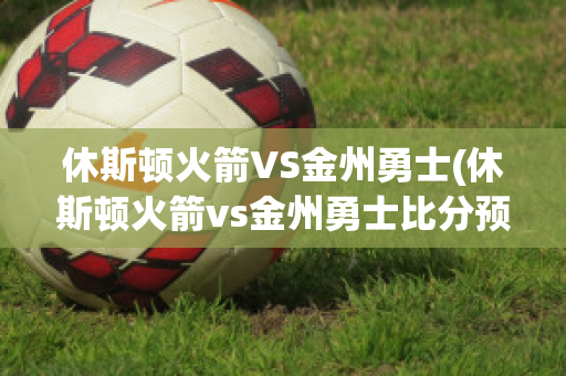 休斯顿火箭VS金州勇士(休斯顿火箭vs金州勇士比分预测)