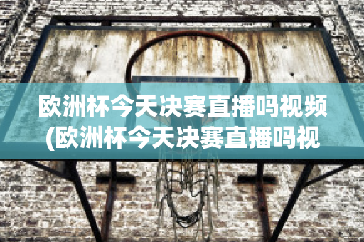 欧洲杯今天决赛直播吗视频(欧洲杯今天决赛直播吗视频在线观看)